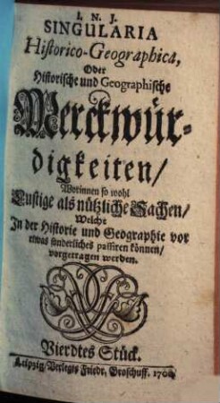 Singularia HistoricoGeographica, Oder Historische und Geographische Merckwürdigkeiten : Worinnen so wohl Lustige als nützliche Sachen/ Welche In der Historie und Geographie vor etwas sonderliches passiren können/ vorgetragen werden ; Vierdtes Stück