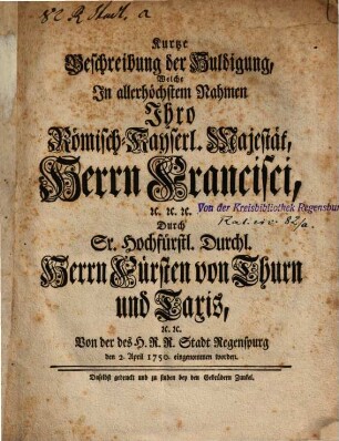 Kurtze Beschreibung der Huldigung, Welche in allerhöchstem Nahmen Ihro Römisch-Kayserl. Majestät, Herrn Francisci ... Durch Sr. Hochfürstl. Durchl. Herrn Fürsten von Thurn und Taxis ... Von der des H.R.R. Stadt Regenspurg den 2. April 1750. eingenommen worden