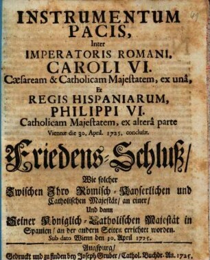 Instrumentum Pacis, Inter Imperatoris Romani, Caroli VI. Cæsarem & Catholicam Majestatem, ex unâ, Et Regis Hispaniarum, Philippi VI. Catholicam Majestatem, ex alterâ parte Viennae die 30. April. 1725. conclusæ : = Friedens-Schluss, Wie solcher Zwischen Ihro Römisch-Kayserlichen und Catholischen Majestät an einer, Und dann Seiner Königlich-Catholischen Majestät in Spanien, an der andern Seiten errichtet worden. Sub dato Wienn den 30. April 1725