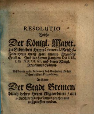 Resolutio Welche Der Königl. Maytt. zu Schweden Herrn General-Reichs-Feldt-Herrn Graff Carl Gustav Wrangels Excell. etc. Auch des Herren Cantzlers Danielis Nicolai, und dreyer Königl. Regierungs-Räthen Auff die am 20.ten Februarij dieses lauffenden 1666ten Jahres eröffnete Proposition An Seiten Der Stadt Bremen, durch dehro Herrn Abgeordnete, am 7.ten Martij dieses Jahres gegeben und außgelieffert worden