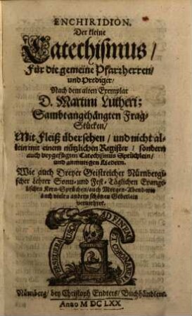 Enchiridion. Der Kleine Catechismus, Für die gemeine Pfarrherrn, und Prediger : Nach dem alten Exemplar D. Martini Lutheri; Sambt angehängten Frag-Stücken, Mit Fleiß übersehen, und nicht allein mit einem nützlichen Register, sondern auch beygefügten Catechismus Sprüchlein ... Wie auch Dreyer Geistreicher Nürnbergischer Lehrer Sonn- und Fest-Täglichen Evangelischen Kern-Sprüchlein ... vermehret