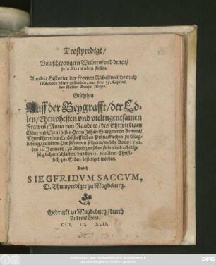Trostpredigt/|| Von schwangern Weibern/ vnd denen/|| so in Kindesnöten sterben.|| ... Geschehen || Auff der Beygrafft/ der Ed=||len ... || Frawen/ Anna von Randow/ des ... || Herrn Johan Georgen von Arnims/|| Thumbherrn der Ertzbischöfflichen Primatkirchen zu Mag=||deburg ... Haussfrawen ... welche Anno 1592.|| den 12.Januarij ... || entschlaffen/ vnd den 17. eiusdem ... || bestetiget worden.|| Durch || SIEGFRIDVM SACCVM,|| D. Thumprediger zu Magdeburg.||