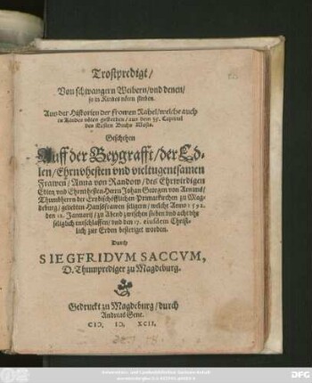 Trostpredigt/|| Von schwangern Weibern/ vnd denen/|| so in Kindesnöten sterben.|| ... Geschehen || Auff der Beygrafft/ der Ed=||len ... || Frawen/ Anna von Randow/ des ... || Herrn Johan Georgen von Arnims/|| Thumbherrn der Ertzbischöfflichen Primatkirchen zu Mag=||deburg ... Haussfrawen ... welche Anno 1592.|| den 12.Januarij ... || entschlaffen/ vnd den 17. eiusdem ... || bestetiget worden.|| Durch || SIEGFRIDVM SACCVM,|| D. Thumprediger zu Magdeburg.||