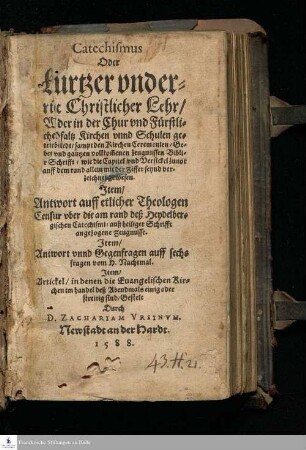 Catechismus || Oder || kurtzer vnder=||richt Christlicher Lehr/ || Wie der in der Chur vnd Fürstli=||chen Pfaltz Kirchen vnnd Schulen ge=||trieben wirdt/ sampt den Kirchen Ceremonien/ Ge=||bet vnd gantzen vollkom[m]enen Zeugnussen Bibli=||scher Schrifft/ wie die Capitel vnd Versickel zuuor || auff dem rand allein mit der Ziffer seynd ver=||zeichnet gewesen. || Jtem/ || Antwort auff etlicher Theologen || Censur vber die am rand deß Heydelber=||gischen Catechismi/ auß heiliger Schrifft || angezogene Zeugnusse. || Jtem/ || Antwort vnnd Gegenfragen auff sechs || fragen vom H. Nachtmal. || Jtem/ || Artickel/ in denen die Euangelischen Kir=||chen im handel deß Abendmals einig oder streitig sind/ Gestelt || Durch || D. Zachariam Vrsinvm. ||