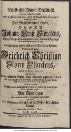 Schuldigstes Thränen-Denckmahl, bey dem frühzeitigen Grabe, eines an Jahren noch jung, doch an Tugend schon alt gewesenen liebsten Freundes, Des Wohlgebornen Herrn Herrn Johann Ernst Flörckens, Hochfürstl. Sachsen-Gothaischen hochbetrauten Geheimden Regierungs- und Ober-Vormundschafts-Raths, annoch einigen und innigst geliebtesten Herrn Sohnes, Des weyland Herrn Friedrich Christian Florin Flörckens, Class. I. Auditores super. ord. als Derselbe in der schönsten Blüthe seines rühmlichst geführten Lebens nach kurtz ausgestandener Kranckheit in seinem Seelen-Freunde Christo Jesu den 8. Jan. 1748. sanfft und seelig entschlieff, und den 10ten darauf Abends unter höchstansehnlichen Leichen-Conduct zu seiner Ruhe-Stätte gebracht wurde, Dem Wohlseeligen zum wohlverdienten Nachruhm aufgerichtet von zweyen des vornehmen und jetzo tief betrübtesten Flörckischen Hauses unterthanig-gehorsamsten Dienern F. E. H. C. T. H.