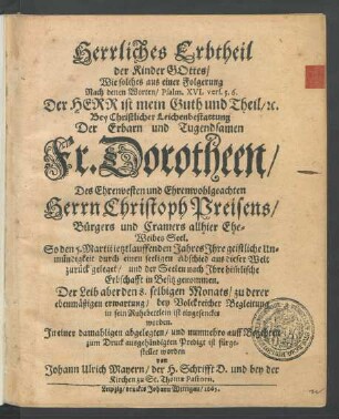 Herrliches Erbtheil der Kinder Gottes : Wie solches aus einer Folgerung Nach denen Worten ... Der Herr ist mein Guth und Theil ... Bey Christlicher Leichenbestattung Der ... Dorotheen/ Des ... Christoph Preisens/ Bürgers und Cramers allhier Ehe-Weibes Seel. So den 5. Martii jetztlauffenden Jahres Ihre geistliche Unmündigkeit durch einen seeligen Abschied aus dieser Welt zurück geleget/ und der Seelen nach Ihre him[m]lische Erbschafft in Besitz genommen. Der Leib aber den 8. selbigen Monats/ zu derer ebenmäßigen erwartung/ bey Volckreicher Begleitung in sein Ruhebettlein ist eingesencket worden. In einer damahligen abgelegten/ und nunmehro auff Begehren zum Druck ausgehändigten Predigt ist fürgestellet worden