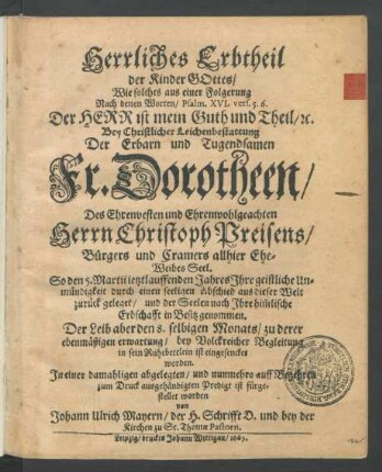 Herrliches Erbtheil der Kinder Gottes : Wie solches aus einer Folgerung Nach denen Worten ... Der Herr ist mein Guth und Theil ... Bey Christlicher Leichenbestattung Der ... Dorotheen/ Des ... Christoph Preisens/ Bürgers und Cramers allhier Ehe-Weibes Seel. So den 5. Martii jetztlauffenden Jahres Ihre geistliche Unmündigkeit durch einen seeligen Abschied aus dieser Welt zurück geleget/ und der Seelen nach Ihre him[m]lische Erbschafft in Besitz genommen. Der Leib aber den 8. selbigen Monats/ zu derer ebenmäßigen erwartung/ bey Volckreicher Begleitung in sein Ruhebettlein ist eingesencket worden. In einer damahligen abgelegten/ und nunmehro auff Begehren zum Druck ausgehändigten Predigt ist fürgestellet worden