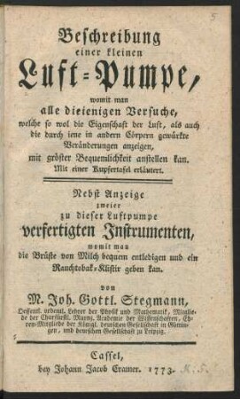 Beschreibung einer kleinen Luft-Pumpe, womit man alle dieienigen Versuche, welche so wol die Eigenschaft der Luft, als auch die durch iene in andern Cörpern gewürkte Veränderungen anzeigen, ... anstellen kann : Mit einer Kupfertafel erläutert : Nebst Anzeige zweier zu dieser Luftpumpe verfertigten Instrumenten, womit man die Brüste von Milch bequem entledigen und ein Rauchtobak-Klistir geben kan
