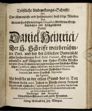 Tröstliche Andenckungs-Schrifft/ über Das schmertzliche und hochbetaurte/ doch selige Ableiben Des ... Herrn Daniel Heinrici/ Der H. Schrifft weitberühmten Doct. und bey der Löblichen Universität allhier hochverdienten Prof. Publ. Primarii ... : Als derselbe in der ersten Stund des 15. Tag Mertzens dieses 1666. Jahres ... entschlaffen/ und darauff den 21. eiusdem ... in der Pauliner Kirchen/ Christlichem Gebrauch nach/ zur Erden bestattet worden/ Verfertiget und übergeben Von etlichen Gönnern und guten Freunden.