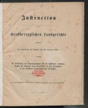 Instruction für die Großherzoglichen Landgerichte hinsichtlich der Anwendung des Gesetzes vom 21. Februar 1852, betreffend die Erwerbung des Grundeigenthums und die besonderen rechtlichen Folgen des Eintrags eines Erwerbtitels in dem Grundbuche in den Provinzen Starkenburg und Oberhessen, der zur Ausführung dieses Gesetzes erlassenen Verordnung vom 8. December 1852