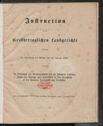 Instruction für die Großherzoglichen Landgerichte hinsichtlich der Anwendung des Gesetzes vom 21. Februar 1852, betreffend die Erwerbung des Grundeigenthums und die besonderen rechtlichen Folgen des Eintrags eines Erwerbtitels in dem Grundbuche in den Provinzen Starkenburg und Oberhessen, der zur Ausführung dieses Gesetzes erlassenen Verordnung vom 8. December 1852