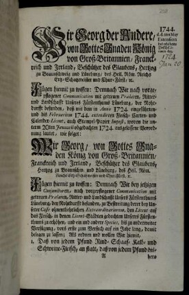 Wir Georg der Andere, von Gottes Gnaden König von Groß-Britannien, Franckreich und Irrland, Beschützer des Glaubens, Hertzog zu Braunschweig und Lüneburg ... Fügen hiemit zu wissen: Demnach Wir nach vorgepflogener Communication mit getreuen Prælaten, Ritter- und Landschafft Unseres Fürstenthums Lüneburg, der Nohtdurfft befunden, daß mit dem in Anno 1724. eingeführten- und bis Februarium 1744. extendirten Fleisch- Carten- und Calender-Licent, auch Stempel-Papier Impost ...