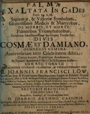 PaLMa EXaLtata In CaDes : Eccli. 24. v. 18. Sapientiæ, & Victoriæ Symbolum, Gloriosissimis Medicis & Martyribus, De Morbis, Et Morte Palmaribus Triumphatoribus, Facultatis Excellentissimæ Sacerrimis Tutelaribus Divis Cosmæ Et Damiano Gemellis Gemina Anniversariam inter Celebritatem deleta Coram Senatu, Populóque Academico, Teynensi Beatissimæ Virginis Exaltatæ Basilica