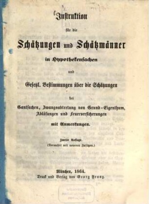 Instruktion für die Schätzungen und Schätzmänner in Hypotheksachen und Gesetzt : Bestimmungen über die Schätzungen bei Gentsachen, Zwangsabtretung von Grund-Eigenthum, Ablösungen und Feuerversicherungen mit Anmerkungen. (Vermehrt mit neueren Zusätzen.)
