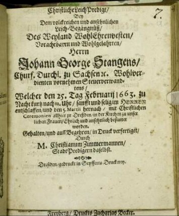 Christliche LeichPredigt : Bey Dem volckreichen und ansehnlichen Leich-Begängnüß/ Des Weyland WohlEhrenvesten/ Vorachtbahren und Wohlgelahrten/ Herrn Johann George Stangens/ Churf. Durchl. zu Sachsen [et]c. Wohlverdienten vornehmen Steuerverwandtens/ Welcher den 25. Tag Februarii 1663. zu Nacht kurtz nach 12. Uhr/ sanfft und selig im Herren entschlaffen/ und den 5. Martii hernach/ mit Christlichen Ceremonien allhier zu Dreßden/ in der Kirchen zu unser lieben Frauen/ Ehrlich und ansehnlich bestattet worden. Gehalten/ und auff Begehren/ in Druck verfertiget