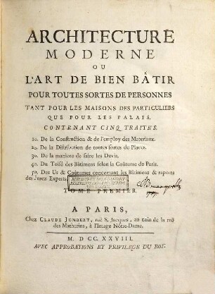 Architecture Moderne Ou L'Art De Bien Bâtir Pour Toutes Sortes de Personnes : Tant Pour Les Maisons Des Particuliers Que Pour Les Palais. 1, Contenant Cinq Traités : 1° De la construction & de l'employ des materiaux. 2° De la distribution de toutes sortes de places. 3° De la maniere de faire les devis. 4° Du toisé des bâtimens selon la coûtume de Paris. 5° Des us & coûtumes concernant les bâtimens & raports des jurez experts.