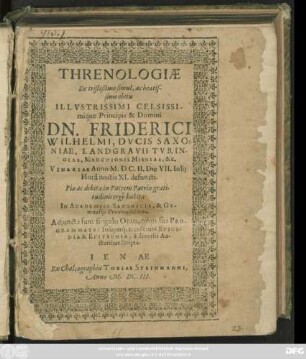 Threnologiae De tristißimo simul, ac beatissimo obitu ... Dn. Friderici Wilhemi, Ducis Saxoniae ... Vinariae Anno M.DC.II. Die VII. Iulii Hora noctis XI. defuncti : ... habitae In Academiis Saxonicis, & Gymnasiis Provincialibus ; Adiuncta sunt singulis Orationibus sua Programmata: Insuperq[ue] accesserunt Epicedia & Epitaphia, a diversis Auctoribus scripta