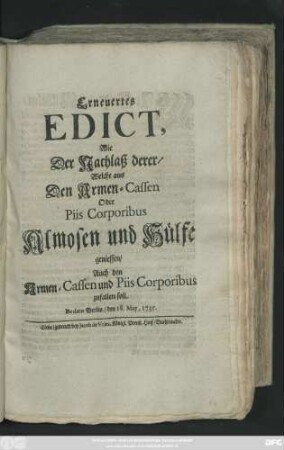 Erneuertes Edict, Wie Der Nachlaß derer, Welche aus Den Armen-Cassen Oder Piis Corporibus Almosen und Hülfe geniessen, Auch den Armen-Cassen und Piis Corporibus zufallen soll : De dato Berlin, den 18. May 1735.