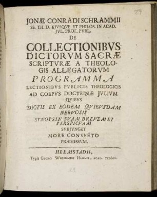 Jonæ Conradi Schrammii SS. Th. D. Ejvsqve Et Philos. In Acad. Jvl. Prof. Pvbl. De Collectionibvs Dictorvm Sacræ Scriptvræ A Theologis Allegatorvm Programma : Lectionibvs Pvblicis Theologicis Ad Corpvs Doctrinæ Jvlivm Qvibvs Dictis Ex Eodem Qvibvsdam Nervosis Synopsin Svam Brevem Et Perspicvam Svbjvnget More Consveto Præmissvm