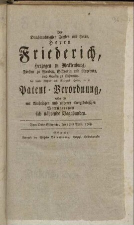 Des Durchlauchtigsten Fürsten und Herrn, Herrn Friederich, Herzogen zu Mecklenburg, Fürsten zu Wenden, Schwerin und Ratzeburg, auch Grafen zu Schwerin, der Lande Rostock und Stargard Herrn, [et]c. [et]c. Patent-Verordnung, wider die mit Wahrsagen und anderen abergläubischen Betrügereyen sich nährende Vagabunden : Vom Dato Schwerin, den 12ten April. 1768.