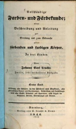 Vollständige Farben- und Färbekunde : oder Beschreibung und Anleitung zur Bereitung und zum Gebrauche aller färbenden und farbigen Körper : In drei Bänden, 1. Erklärung aller Arbeiten in der Färberei und Drukerei, aller gebräuchlichen Namen und Bezeichnungen, Beschreibung und Darstellungsweise aller Stoffe, Präparate und Appreturen, nebst Angabe der Maschinen, Geräthe, Vorrichtungen und Recepte