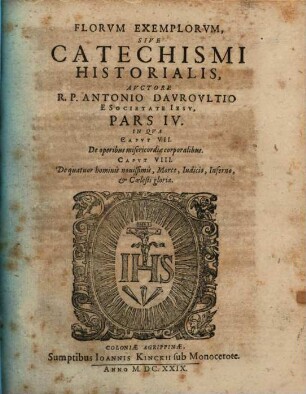 Flores Exemplorvm Avctore R.P. Antonio Davrovltio Societatis Iesv Sacerdote, Siue Catechismvs Historialis : Opvs Svmma Fide, ... Ex Qvingentis Qvinqvaginta Amplivs probae notae Scriptoribus ... collectum. In Qvo Fides Catholica Miracvlis Paene Innvmeris, Et Exemplis Sanctorvm, Imperatorvm, Regvm, Principum, Virorum illustrium probatißimis confirmatur ..., 4
