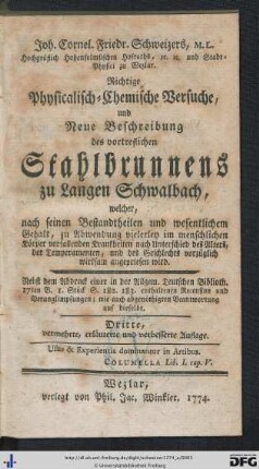 Joh. Cornel. Friedr. Schweizers, M. L. Hochgräflich Hohensolmsischen Hofraths, &c. &c. und Stadt-Physici zu Wetzlar. Richtige Physicalisch-Chemische Versuche, und Neue Beschreibung des vortreflichen Stahlbrunnens zu Langen Schwalbach, welcher, nach seinen Bestandtheilen und wesentlichem Gehalt, zu Abwendung vielerley im menschlichen Körper vorfallenden Krankheiten nach Unterschied des Alters, der Temperamenten, und des Geschlechts vorzüglich wirksam angepriesen wird