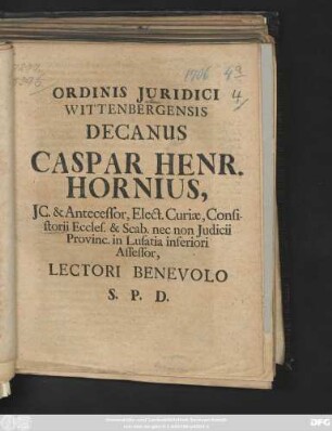 Ordinis Juridici Wittenbergensis Decanus Caspar Henr. Hornius, JC. & Antecessor, Elect. Curiæ, Consistorii Eccles. & Scab. nec non Judicii Provinc. in Lusatia inferiori Assessor, Lectori Benevolo S. P. D. : [P. P. Wittebergæ apud Saxones. Dom. XX. post Trinit. MDCCVI.]