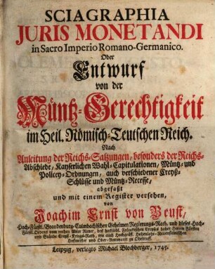 Sciagraphia Juris Monetandi in Sacro Imperio Romano-Germanico, Oder Entwurf von der Müntz-Gerechtigkeit im Heil. Römisch-Teutschen Reich : Nach Anleitung der Reichs-Satzungen, besonders der Reichs-Abschiede, Kayserlichen Wahl-Capitulationen, Müntz und Policey-Ordnungen, auch verschiedneer Creyß-Schlüsse und Müntz-Recesse...