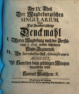 Singularia Magdeburgica, Oder: Merckwürdigkeiten des 32ten Jahres, aus der Magdeburgischen Historie, betreffend Das XV. XVI. XVII. XVIII. Seculum ..., Der IX. Theil Der Magdeburgischen Singularium. Worin Das Hundert-jährige Denckmahl I. Des in Magdeburg nach der Zerstörung a. 1638 wieder bestelleten Stadt-Regiments, II. Die Introduction des Administratoris Augusti, III. Samt den dazu gehörigen Müntzen vorgestellet wird