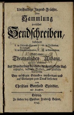 Unschuldige Jugend-Früchte. Oder Sammlung poetischer Sendschreiben, bestehend I. in Schertzhafften und Verliebten, II. in Glückwünschenden, III. in Tröstenden, IV. in Vermischten : Nebst einem Theatralischen Anhang, worinnen abgehandelt das Wunderbare der Liebe die unglückliche Aufrichtigkeit, bestraffte Boßheit, und glückliche Verstellung ; mit Kupffern