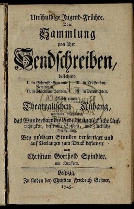 Unschuldige Jugend-Früchte. Oder Sammlung poetischer Sendschreiben, bestehend I. in Schertzhafften und Verliebten, II. in Glückwünschenden, III. in Tröstenden, IV. in Vermischten : Nebst einem Theatralischen Anhang, worinnen abgehandelt das Wunderbare der Liebe die unglückliche Aufrichtigkeit, bestraffte Boßheit, und glückliche Verstellung ; mit Kupffern