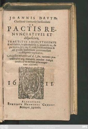 Joannis Dauth: Clarissimi Germaniae Iurisconsulti De Pactis Renunciativis Et dispositivis : Tractatus Absolutissimus & utilissimus. in quo materia c. quamvis ex. de pactis in b. & l. fin. C. eod. luculentissimè & ad praxin hodiernam accommodatè ac diligenter explicatur ; Acceßere notabiles ad d.l. fin. rationes praecellentißimi atq[ue] venerabilis cuiusdam Collegii Iuridici, & ex authoris ipsius recognitione additiones