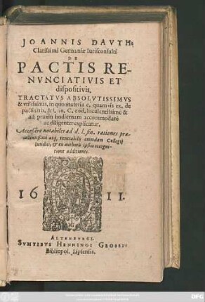 Joannis Dauth: Clarissimi Germaniae Iurisconsulti De Pactis Renunciativis Et dispositivis : Tractatus Absolutissimus & utilissimus. in quo materia c. quamvis ex. de pactis in b. & l. fin. C. eod. luculentissimè & ad praxin hodiernam accommodatè ac diligenter explicatur ; Acceßere notabiles ad d.l. fin. rationes praecellentißimi atq[ue] venerabilis cuiusdam Collegii Iuridici, & ex authoris ipsius recognitione additiones