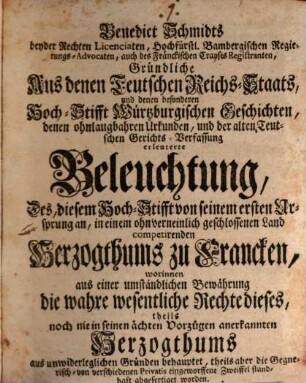 Benedict Schmidts beyder Rechten Licentiaten, Hochfürstl. Bambergischen Regierungs-Advocaten, auch des Fränckischen Crayses Registranten, Gründliche Aus denen Teutschen Reichs-Staats, und denen besonderen Hoch-Stifft Würtzburgischen Geschichten, denen ohnlaugbahren Urkunden, und der alten Teutschen Gerichts-Verfassung erleuterte Beleuchtung, Des, diesem Hoch-Stifft von seinem ersten Ursprung an, in einem ohnverneinlich geschlossenen Land competirenden Herzogthums zu Francken : worinnen aus einer umständlichen Bewährung die wahre wesentliche Rechte dieses, theils noch nie in seinen ächten Vorzügen anerkannten Herzogthums aus unwiderleglichen Gründen behauptet, theils aber die Gegnerisch- von verschiedenen Privatis eingeworffene Zweiffel standhaft abgefertiget worden