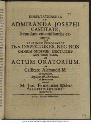 Dissertatiuncula De Admiranda Josephi Castitate, secundum circumstantias exaggerata. : Qua Plurimum Venerandos Dnn. Inspectores, Nec Non Omnium Ordinum Spectatissimos Viros Alios, Ad Actum Oratorium, de Castitate Alexandri M. instituendum, Qua par est, observantia & humanitate invitat M. Joh. Fridericus Köber/ Illustris Ruthenei Rector. : [P.P. Gerae X. Martii A.O.R. MMLXXIV.]
