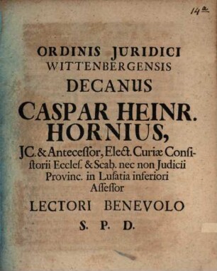 Ordinis Juridici Wittenbergensis Decanus Caspar Heinr. Hornius, JC. & Antecessor, Elect. Curiae Consistorii Eccles. & Scab. nec non Judicii Provinc. in Lusatia inferiori Assessor Lectori Benevolo S. P. D. : [P.P. Wittebergae Dominica post. Fest. Trin. M DCC VI.]