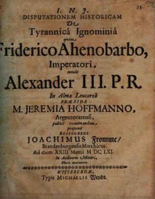 Disputationem Historicam De Tyrannica Ignominia quam Friderico Ahenobarbo, Imperatori, intulit Alexander III. P. R. In Alma Leucorea Praeside M. Jeremia Hoffmanno, Argentoratensi, publice examinandam proponit Respondens Joachimus Fromme, Brandenburgensis Marchicus. Ad diem XXIII. Martii MDCLXI. In Auditorio Minori, Horis matutinis
