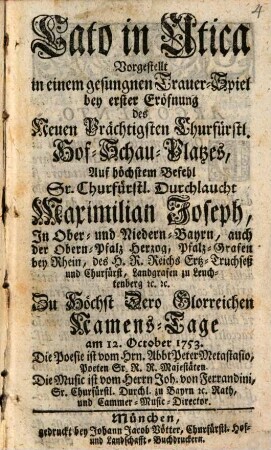 Cato in Utica : Vorgestellt in einem gesungnen Trauer-Spiel bey erster Eröfnung des Neuen Prächtigsten Churfürstl. Hof-Schau-Platzes, Auf höchstem Befehl Sr. Churfürstl. Durchlaucht Maximilian Joseph, In Ober- und Niedern-Bayrn, auch der Obern-Pfalz Herzog, Pfalz-Grafen bey Rhein, des H. R. Reichs Ertz-Truchseß und Churfürst, Landgrafen zu Leuchtenberg [etc]. [et]c. Zu Höchst Dero Glorreichen Namens-Tage am 12. October 1753.