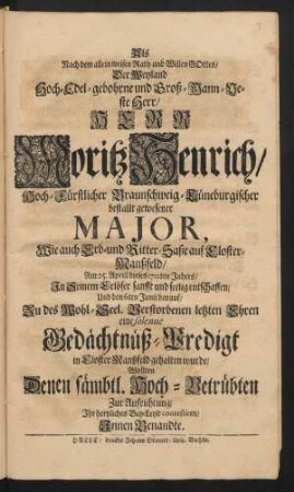Als Nach dem allein weisen Rath und Willen Gottes/ Der Weyland Hoch-Edel-gebohrne und Groß-Mann-Veste Herr/ Herr Moritz Henrich/ Hoch-Fürstlicher Braunschweig-Lüneburgischer bestallt gewesener Major, ... Am 25. Aprill dieses 1712ten Jahres/ In Seinem Erlöser sanfft und seelig entschlaffen/ Und den 6ten Junii darauf/ ... eine solenne Gedächtnüß-Predigt in Closter-Manßfeld gehalten wurde/ Wollten ... Zur Aufrichtung/ Ihr hertzliches Bey-Leyd contestiren/ Innen Benandte