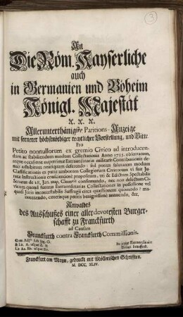 An Die Röm. Kayserliche auch in Germanien und Böheim Königl. Majestät [et]c. [et]c. [et]c. Allerunterthänigste Paritions-Anzeige mit fernerer höchstnöthiger rechtlicher Vorstellung, und Bitte : Pro Petito nonnullorum ex gremio Civico ad introducendum ac stabiliendum modum Collectationis Anno 1735. observatum, atque occasione nuperrimæ Extraordinariæ militaris Contributionis denuo adhibitum neutiquam deferendo ... Anwaldts des Ausschußes einer allerdevotesten Burgerschafft zu Franckfurth ad Causam Franckfurth contra Franckfurth Commissionis ; Cum Ajtis sub Sig. []. & Lit. A. usque Z. & Lit. Aa. Bb. usque Rr. ; die jetzige Extraordinaire Anlage betreffend