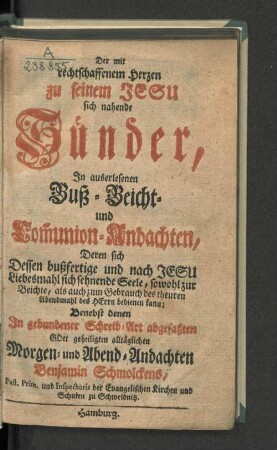 Der mit rechtschaffenem Herzen zu seinem Jesu sich nahende Sünder : In auserlesenen Buß-, Beicht- und Com[m]union-Andachten ... : Benebst denen In gebundener Schreib-Art abgefaßten Gott geheiligten alltäglichen Morgen- und Abend-Andachten Benjamin Schmolckens, Past. Prim. und Inspectoris der Evangelischen Kirchen und Schulen zu Schweidnitz
