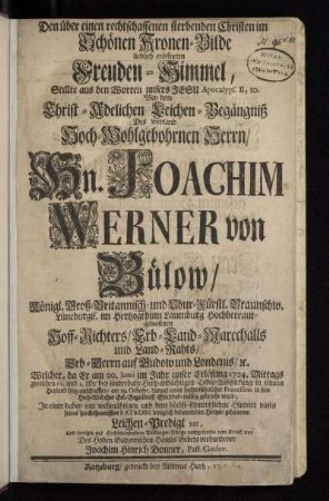 Den über einen rechtschaffenen sterbenden Christen im Schönen Kronen-Bilde lieblich eröffneten Freuden-Himmel, Stellte aus den Worten unsers Jesu Apocalyps. II, 10. Bey dem Christ-Adelichen Leichen-Begängniß Des weyland Hoch-Wohlgebohrnen Herrn, Hn. Joachim Werner von Bülow, Königl. Groß-Britannisch- und Chur-Fürstl. Braunschw. Lüneburgis. im Hertzogthum Lauenburg Hochbetraut-gewesenen Hoff-Richters, Erb-Land-Marechalls und Land-Rahts, Erb-Herrn auf Gudow und Londenis, [et]c. Welcher, da Er am 20. Junii im Jahr unser Erlösung 1724. ... selig entschlaffen, am 19. Octobr. darauf unter hochansehnlicher Procession in sein Hoch-Adeliches Erb-Begräbniß ... gebracht ward; In einer dabey ... gehaltenen Leichen-Predigt vor, Und fertigte ... selbige ... zum Druck aus