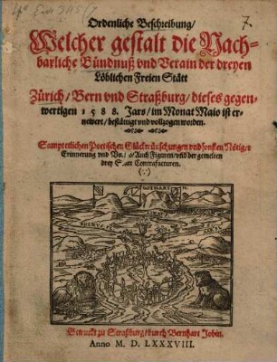 Ordenliche Beschreibung Welcher gestalt die Nachbarliche Bündnuß vnd Verain der dreyen Löblichen Freien Stätt Zürich Bern vnd Straßburg dieses gegenwertigen 1588. Jars im Monat Maio ist ernewert bestättigt vnd vollzogen worden : Sampt etlichen Poetischen Glückwuenschungen vnd sonsten Nötiger Erinnerung vnd Vorred Auch Figuren vnd der gemelten drey Stätt Contrafacturen