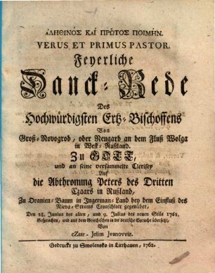 Alēthinos kai prōtos poimēn : Feyerliche Danck-Rede Des Hochwürdigsten Ertz-Bischoffens Von Groß-Novogrod, oder Neugard an dem Fluß Wolga in West-Rußland. Zu Gott, und an seine versammelte Clerisey Auf die Abthronung Peters des Dritten Czaars in Rußland, Zu Oranien-Baum in Ingerman-Land ... Den 28. Junius des alten, und 9. Julius des neuen Stils 1762 = Verus Et Primus Pastor