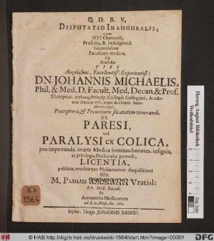 Disputatio Inauguralis, quam Dei Clementia, Praescitu, & Indulgentia Gratiosissimae Facultatis medicae, sub Praesidio ... Johannis Michaelis, Phil. & Med. D. Facult. Med. Decan. & Prof. ... De Paresi, vel Paralysi ex Colica, pro impetranda, in arte Medica summos honores, insignia, ac privilegia Doctoralia petendi, Licentia, publicae, eruditaeque Philiatrorum disquisitioni sistit M. Paulus Ammann Vratisl. ... ad d. 11. Maii. An. 1660.