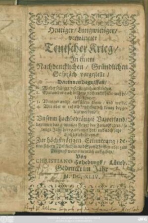 Heutiger/ Langwieriger/ verwirreter Teutscher Krieg : In einem Nachdencklichen/ Gründlichen Gespräch vorgestellt ; Darinnen begriffen/ 1. Woher selbiger ursprünglich entstanden. 2. Warumb er auch bißhero noch nicht habe auffhören können. 3. Weniger anitzo auffhören könne/ und werde. 4. Wie aber er endlich fruchtbarlich könne beygelegt werden ; Unserm hochbedrängte[n] Vatterland/ darinnen das grimmige Fewer des Zorns Gottes ... brennet
