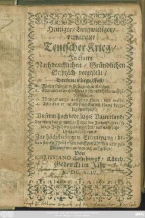 Heutiger/ Langwieriger/ verwirreter Teutscher Krieg : In einem Nachdencklichen/ Gründlichen Gespräch vorgestellt ; Darinnen begriffen/ 1. Woher selbiger ursprünglich entstanden. 2. Warumb er auch bißhero noch nicht habe auffhören können. 3. Weniger anitzo auffhören könne/ und werde. 4. Wie aber er endlich fruchtbarlich könne beygelegt werden ; Unserm hochbedrängte[n] Vatterland/ darinnen das grimmige Fewer des Zorns Gottes ... brennet