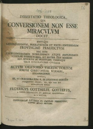 Dissertatio Theologica, Qua Conversionem Non Esse Miraculum Docet, Simulque Generosissimum, Perillustrem Et Excellentissimum Provinciae Praefectum Nec Non ... Scholae Inspectores, Et Inter Hos Maxime Rev. Ephorum Ac Praesulem, Omnesque Viros Honoratiores Civitatis Ad Actvm Oratorio Valedictorium Josephi Christophori Werneri, Eisenbergensis Invitat, Et, Ut Cras Hora Pom. II. In Auditorio Nostro Frequentes Adsint, Ea, Qua Par Est Humanitate Rogat Fridericvs Gotthelff. Gotterus, S. Theol. Licentiatus Et Scholae Provincialis H. T. Rector