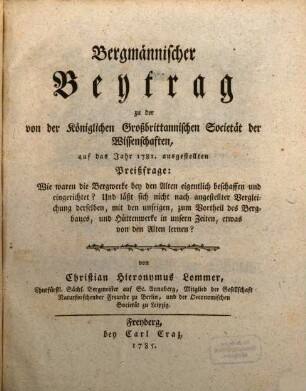 Bergmännischer Beytrag zu der von der Königlichen Großbrittannischen Societät der Wissenschaften, auf das Jahr 1781. ausgestellten Preißfrage: Wie waren die Bergwerke bey den Alten eigentlich beschaffen und eingerichtet? Und läßt sich nicht nach angestellter Vergleichung derselben, mit den unsrigen, zum Vortheil des Bergbaues, und Hüttenwerke in unsern Zeiten, etwas von den Alten lernen?